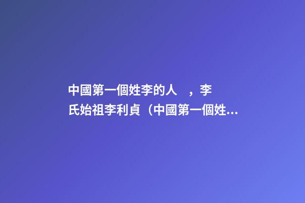 中國第一個姓李的人，李氏始祖李利貞（中國第一個姓李的人,李氏始祖李利貞是誰）